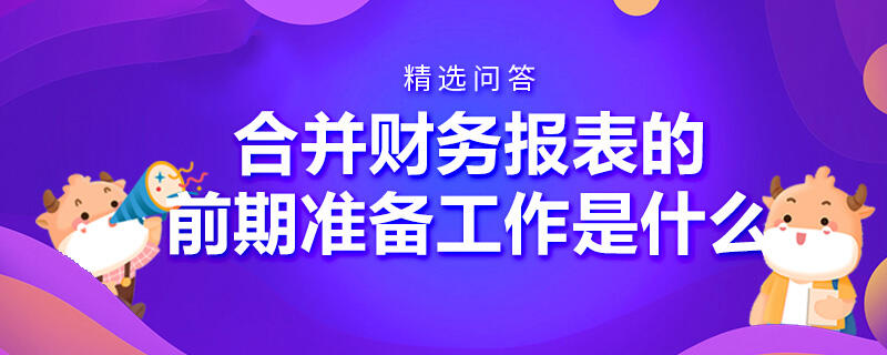 合并財(cái)務(wù)報(bào)表的前期準(zhǔn)備工作是什么