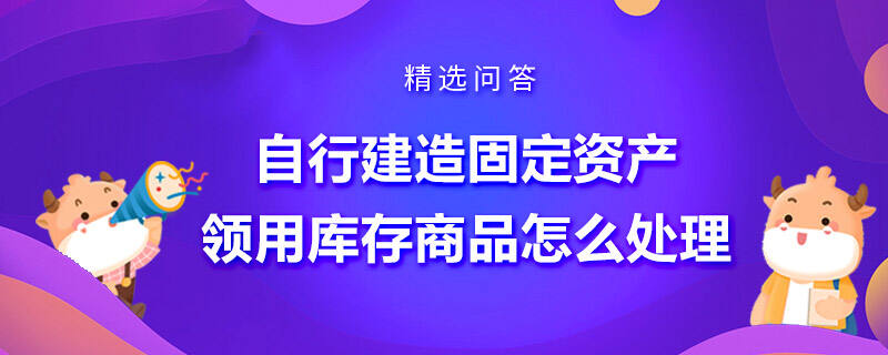 自行建造固定資產(chǎn)領(lǐng)用庫(kù)存商品怎么處理