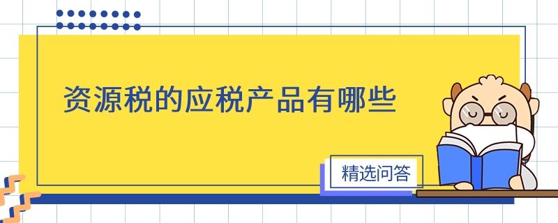 資源稅的應(yīng)稅產(chǎn)品有哪些