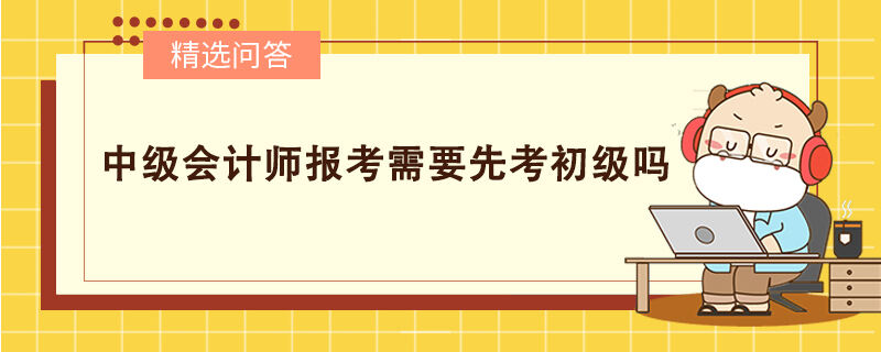 中級會(huì)計(jì)師報(bào)考需要先考初級嗎