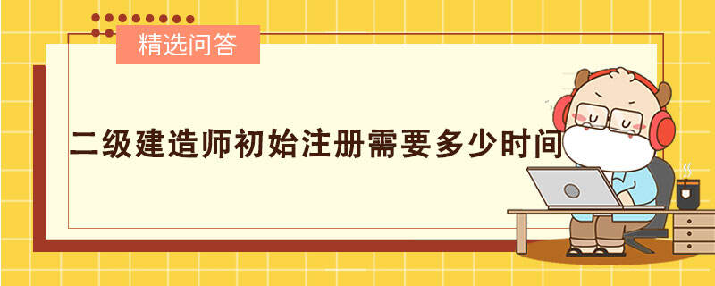 二级建造师初始注册需要多少时间