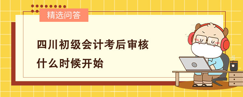 四川初級會計考后審核什么時候開始