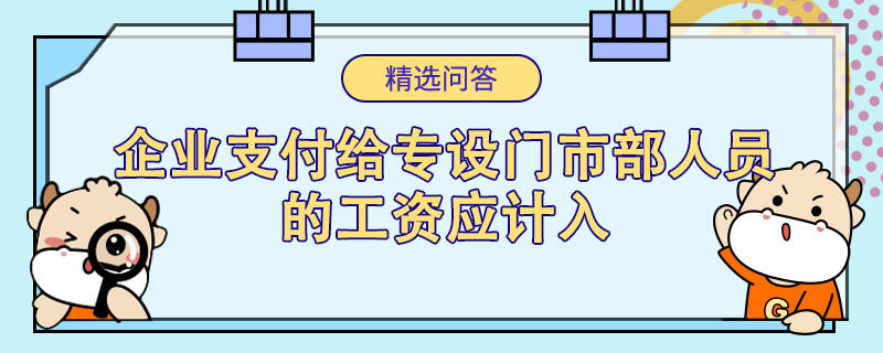 企業(yè)支付給專設(shè)門市部人員的工資應(yīng)計入