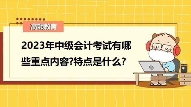 2023年中级会计考试内容,中级会计考试科目特点,2023年中级会计职称备考