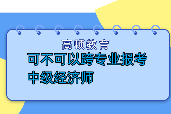 可不可以跨專業(yè)報(bào)考中級(jí)經(jīng)濟(jì)師