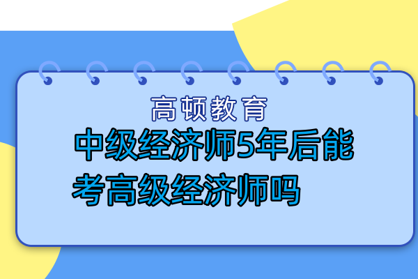 中級經(jīng)濟師5年后能考高級經(jīng)濟師嗎