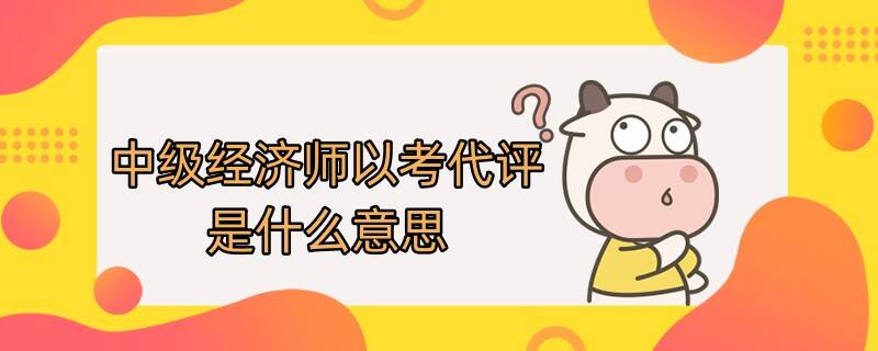 中级经济师以考代评是什么意思