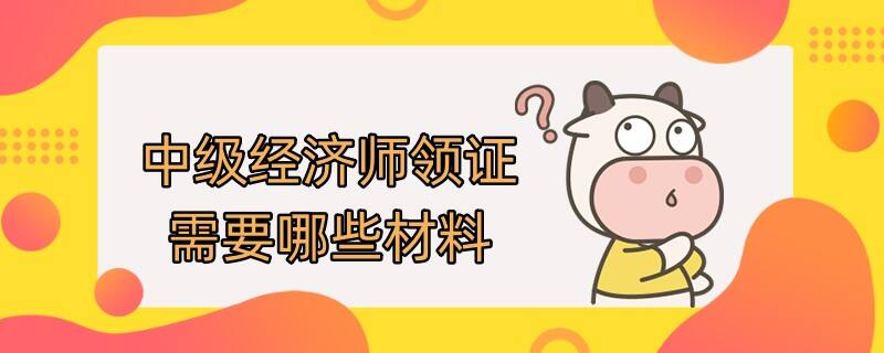 中级经济师领证需要哪些材料