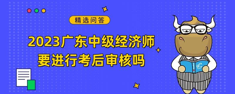 2023广东中级经济师要进行考后审核吗